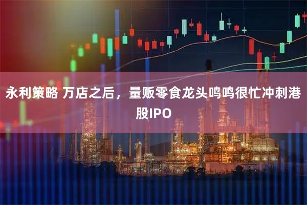 永利策略 万店之后，量贩零食龙头鸣鸣很忙冲刺港股IPO