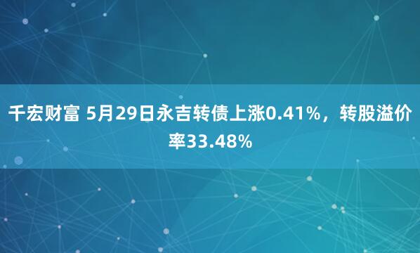千宏财富 5月29日永吉转债上涨0.41%，转股溢价率33.48%