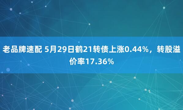 老品牌速配 5月29日鹤21转债上涨0.44%，转股溢价率17.36%