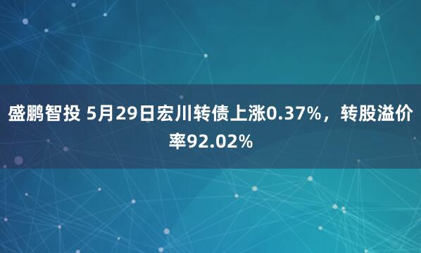 盛鹏智投 5月29日宏川转债上涨0.37%，转股溢价率92.02%