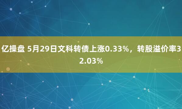 亿操盘 5月29日文科转债上涨0.33%，转股溢价率32.03%