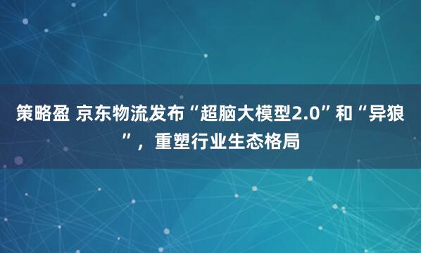 策略盈 京东物流发布“超脑大模型2.0”和“异狼”，重塑行业生态格局