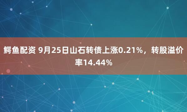 鳄鱼配资 9月25日山石转债上涨0.21%，转股溢价率14.44%
