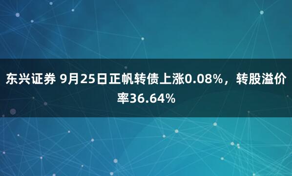 东兴证券 9月25日正帆转债上涨0.08%，转股溢价率36.64%