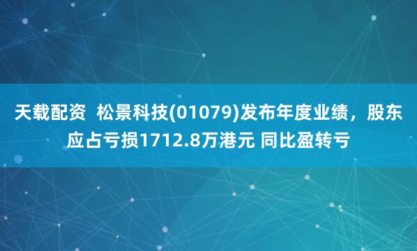 天载配资  松景科技(01079)发布年度业绩，股东应占亏损1712.8万港元 同比盈转亏