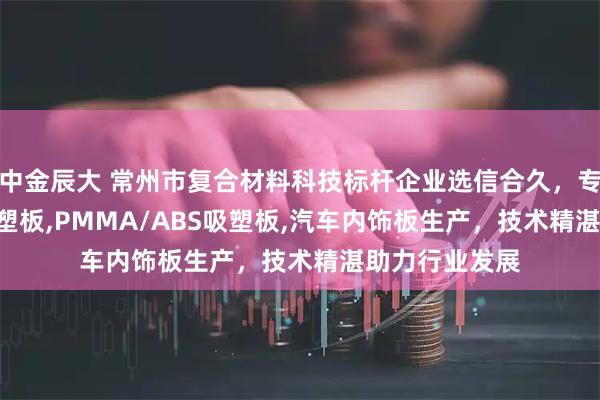 中金辰大 常州市复合材料科技标杆企业选信合久，专注PC/ABS吸塑板,PMMA/ABS吸塑板,汽车内饰板生产，技术精湛助力行业发展