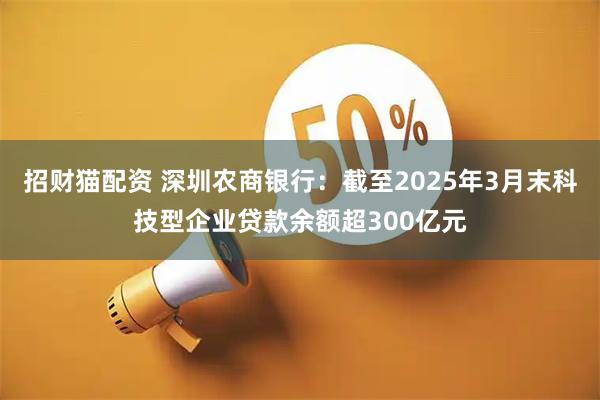 招财猫配资 深圳农商银行：截至2025年3月末科技型企业贷款余额超300亿元