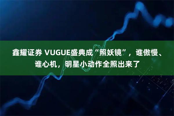 鑫耀证券 VUGUE盛典成“照妖镜”，谁傲慢、谁心机，明星小动作全照出来了