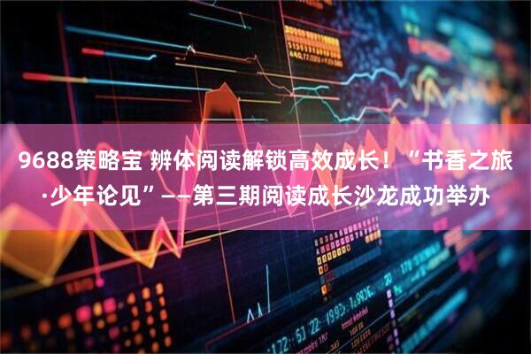9688策略宝 辨体阅读解锁高效成长！“书香之旅·少年论见”——第三期阅读成长沙龙成功举办