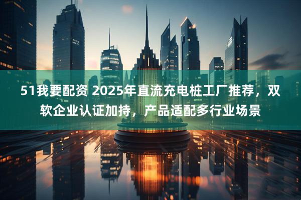 51我要配资 2025年直流充电桩工厂推荐，双软企业认证加持，产品适配多行业场景