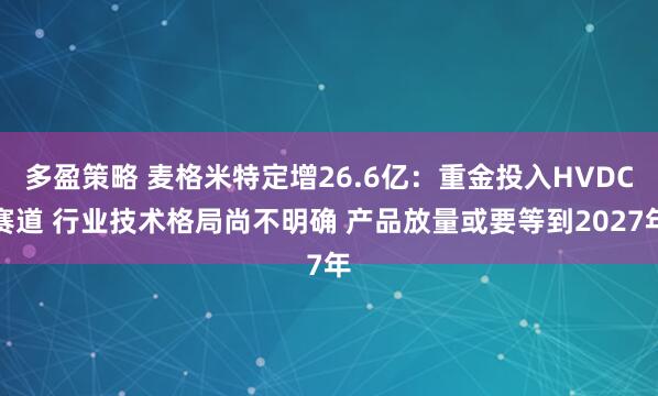 多盈策略 麦格米特定增26.6亿：重金投入HVDC赛道 行业技术格局尚不明确 产品放量或要等到2027年