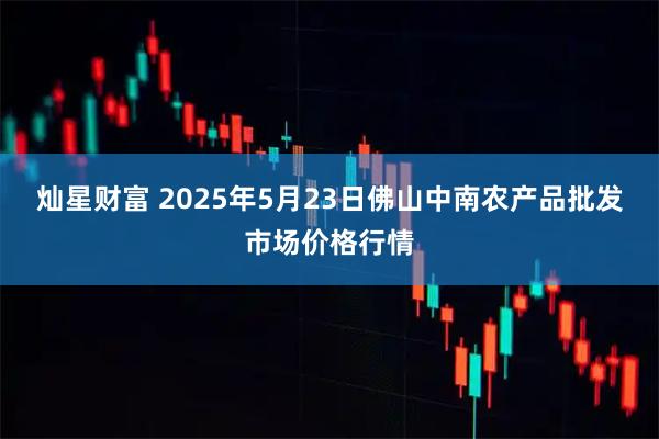 灿星财富 2025年5月23日佛山中南农产品批发市场价格行情