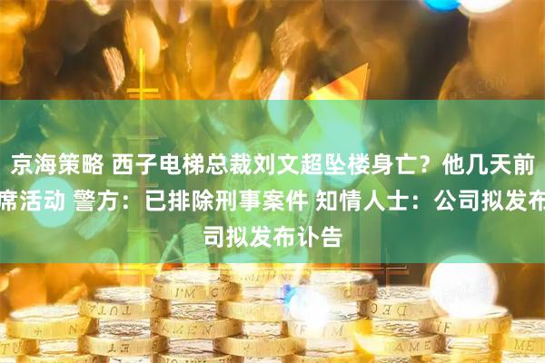 京海策略 西子电梯总裁刘文超坠楼身亡？他几天前曾出席活动 警方：已排除刑事案件 知情人士：公司拟发布讣告