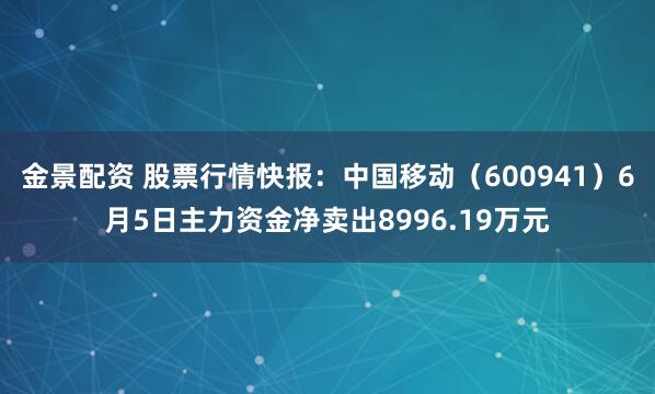 金景配资 股票行情快报：中国移动（600941）6月5日主力资金净卖出8996.19万元