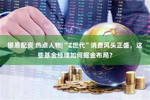 银易配资 热点人物|“Z世代”消费风头正盛，这些基金经理如何掘金布局？