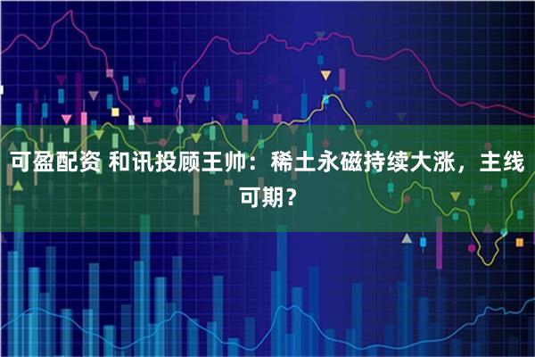可盈配资 和讯投顾王帅：稀土永磁持续大涨，主线可期？