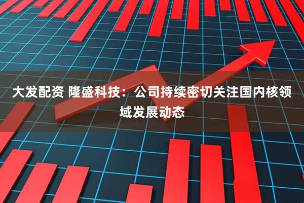 大发配资 隆盛科技：公司持续密切关注国内核领域发展动态