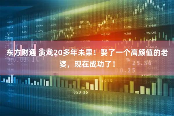 东方财通 演戏20多年未果！娶了一个高颜值的老婆，现在成功了！