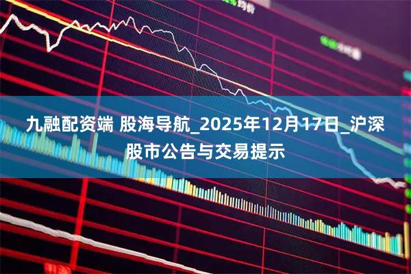 九融配资端 股海导航_2025年12月17日_沪深股市公告与交易提示