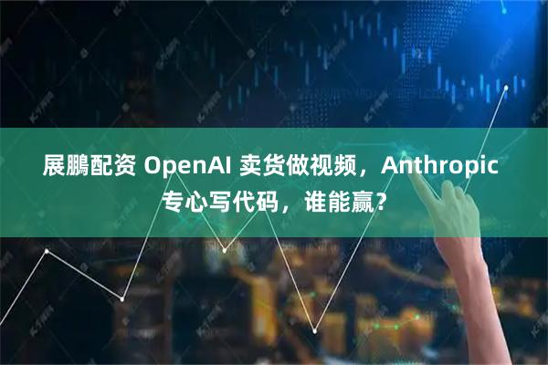 展鵬配资 OpenAI 卖货做视频，Anthropic 专心写代码，谁能赢？
