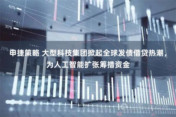 申捷策略 大型科技集团掀起全球发债借贷热潮，为人工智能扩张筹措资金