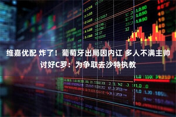 维嘉优配 炸了！葡萄牙出局因内讧 多人不满主帅讨好C罗：为争取去沙特执教